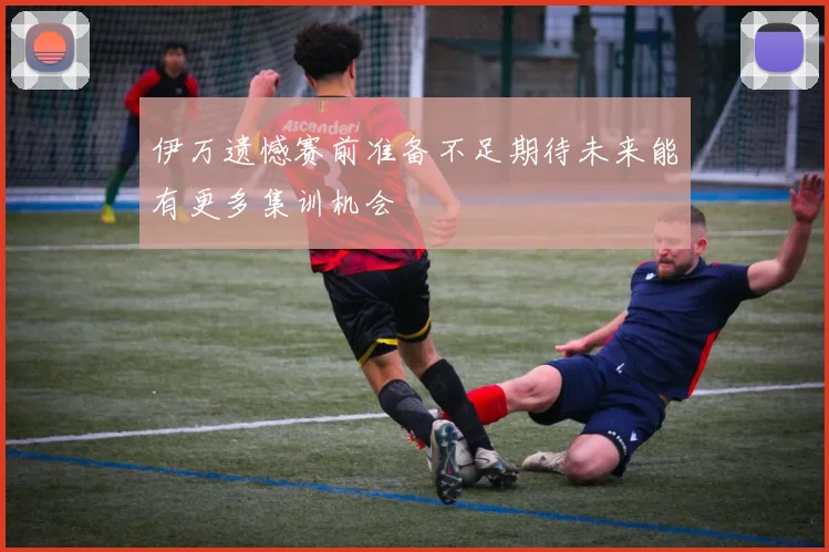 伊万遗憾赛前准备不足期待未来能有更多集训机会