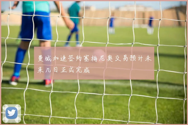 曼城加速签约塞梅尼奥交易预计未来几日正式完成