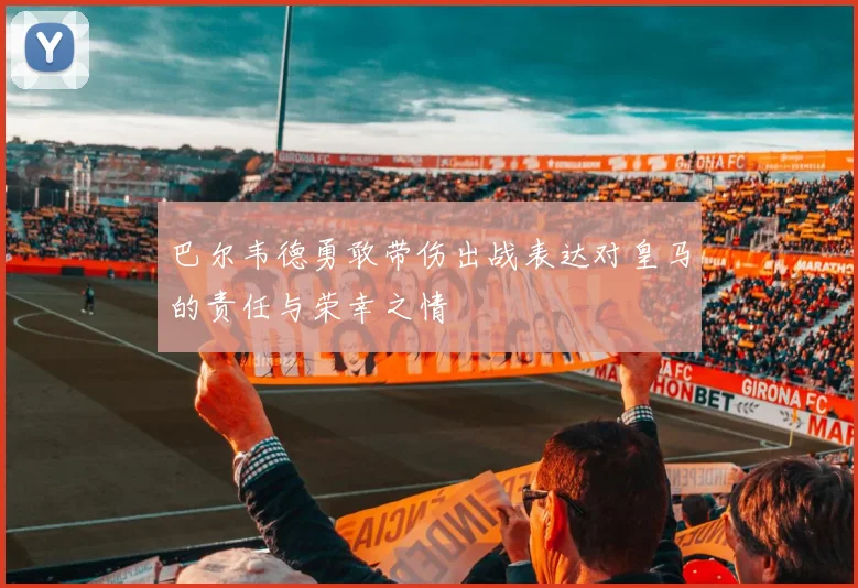 巴尔韦德勇敢带伤出战表达对皇马的责任与荣幸之情