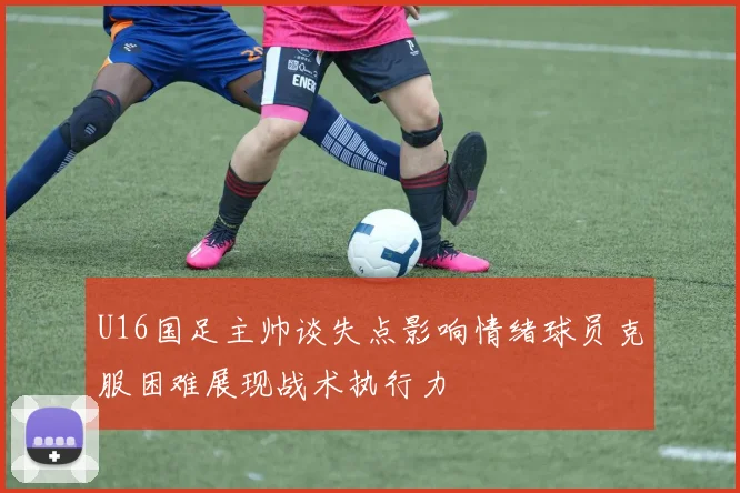 U16国足主帅谈失点影响情绪球员克服困难展现战术执行力
