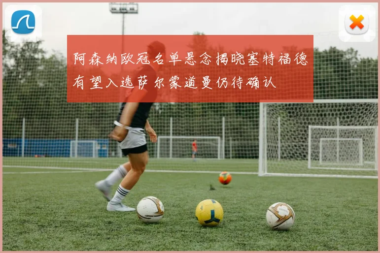 阿森纳欧冠名单悬念揭晓塞特福德有望入选萨尔蒙道曼仍待确认