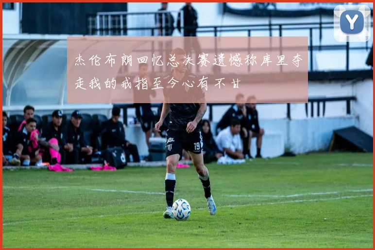 杰伦布朗回忆总决赛遗憾称库里夺走我的戒指至今心有不甘