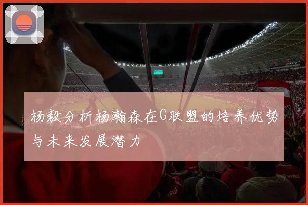 杨毅分析杨瀚森在G联盟的培养优势与未来发展潜力