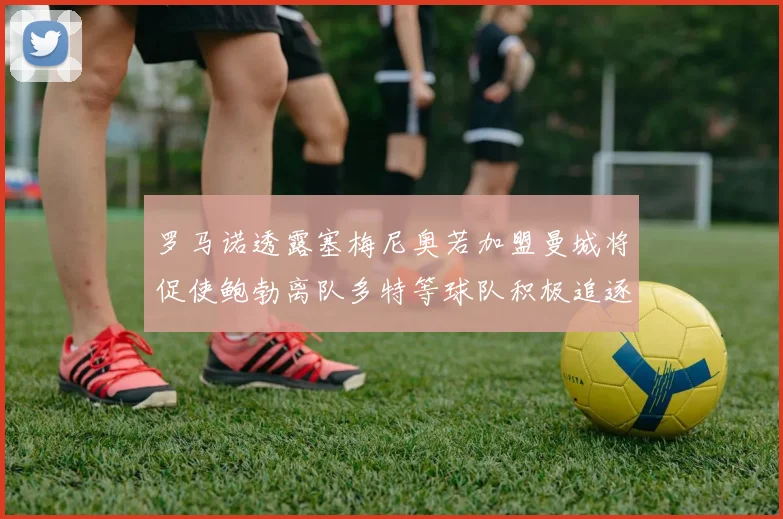 罗马诺透露塞梅尼奥若加盟曼城将促使鲍勃离队多特等球队积极追逐
