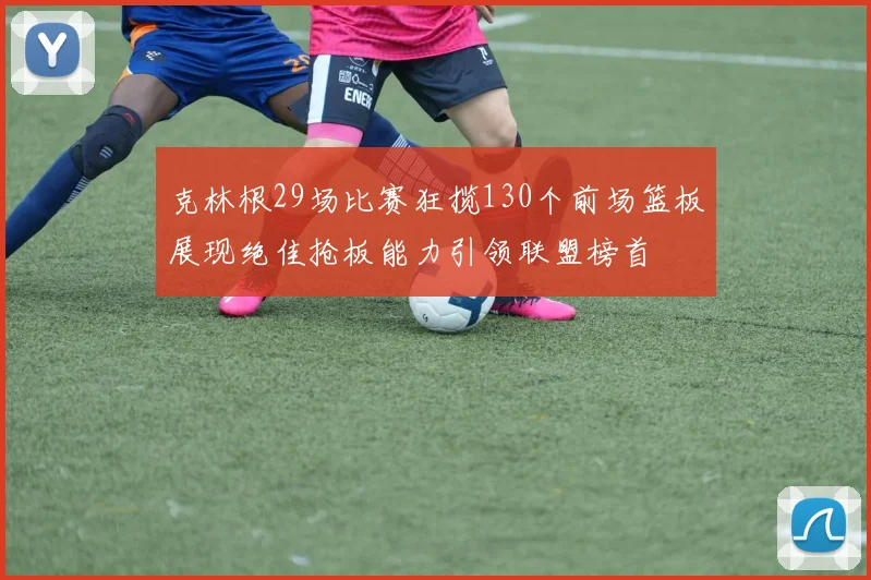 克林根29场比赛狂揽130个前场篮板展现绝佳抢板能力引领联盟榜首