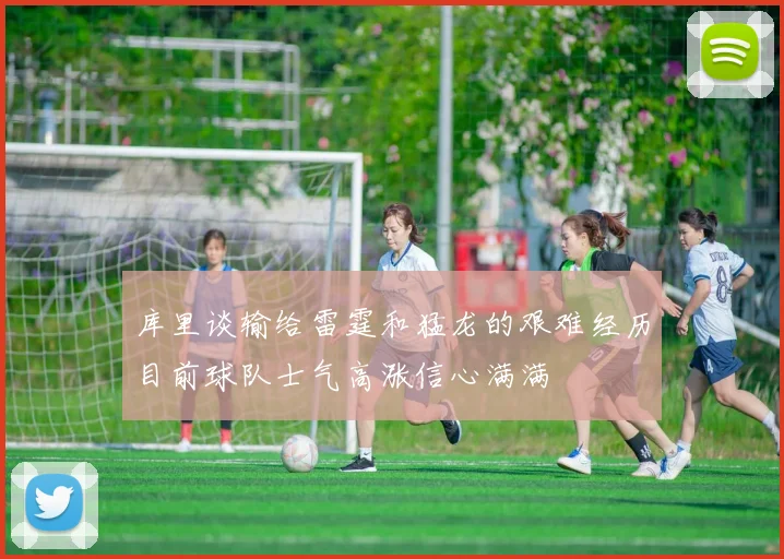 库里谈输给雷霆和猛龙的艰难经历目前球队士气高涨信心满满
