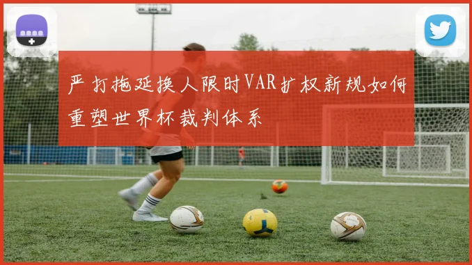 严打拖延换人限时VAR扩权新规如何重塑世界杯裁判体系