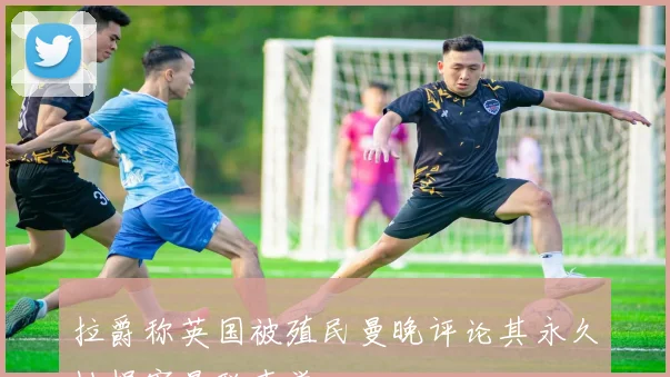 拉爵称英国被殖民曼晚评论其永久性损害曼联声誉